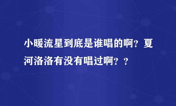 小暖流星到底是谁唱的啊？夏河洛洛有没有唱过啊？？