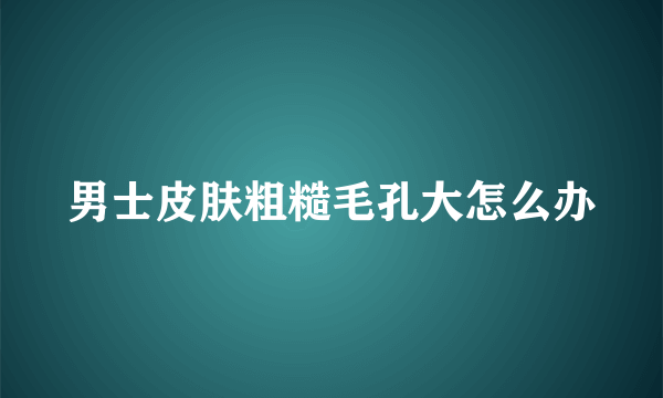 男士皮肤粗糙毛孔大怎么办