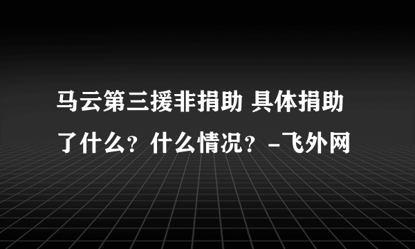 马云第三援非捐助 具体捐助了什么？什么情况？-飞外网