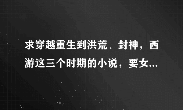 求穿越重生到洪荒、封神，西游这三个时期的小说，要女主的，男主的不要，谢谢。