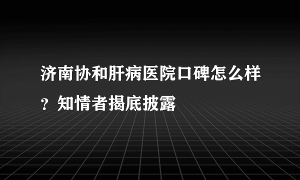 济南协和肝病医院口碑怎么样？知情者揭底披露