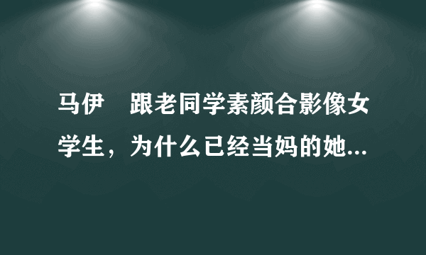 马伊琍跟老同学素颜合影像女学生，为什么已经当妈的她少女感十足？