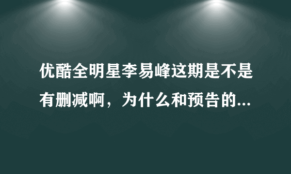 优酷全明星李易峰这期是不是有删减啊，为什么和预告的不一样？