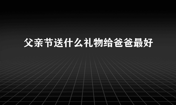 父亲节送什么礼物给爸爸最好