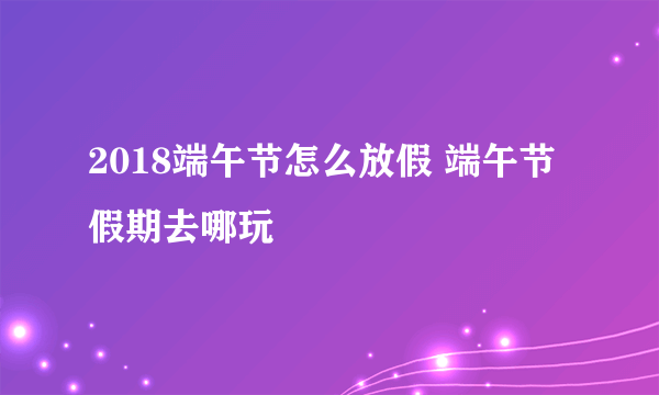 2018端午节怎么放假 端午节假期去哪玩