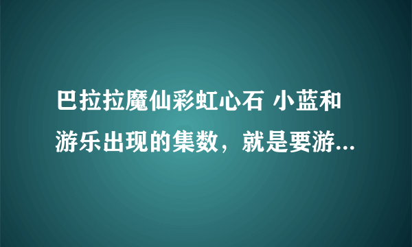 巴拉拉魔仙彩虹心石 小蓝和游乐出现的集数，就是要游乐救小蓝的。要全部