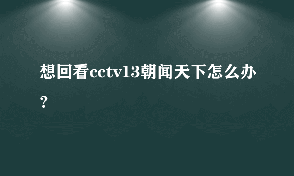 想回看cctv13朝闻天下怎么办？