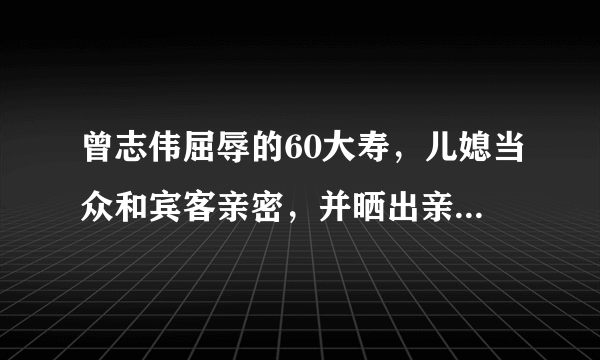 曾志伟屈辱的60大寿，儿媳当众和宾客亲密，并晒出亲吻照炫耀，你怎么看？