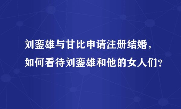 刘銮雄与甘比申请注册结婚，如何看待刘銮雄和他的女人们？