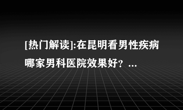 [热门解读]:在昆明看男性疾病哪家男科医院效果好？昆明看男性病不错的男科医院！