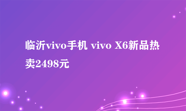 临沂vivo手机 vivo X6新品热卖2498元