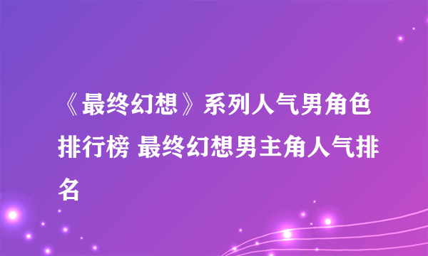 《最终幻想》系列人气男角色排行榜 最终幻想男主角人气排名