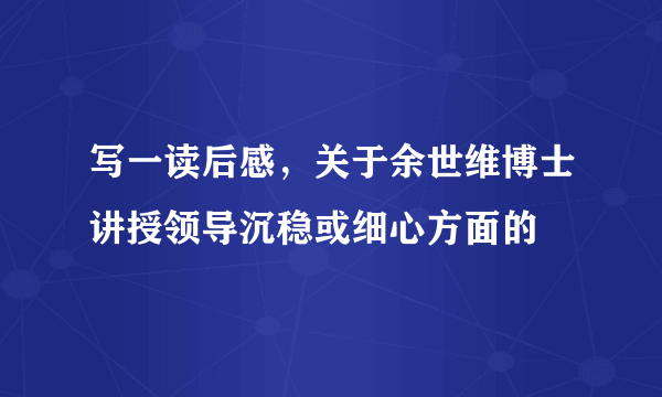 写一读后感，关于余世维博士讲授领导沉稳或细心方面的