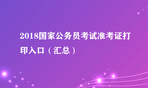 2018国家公务员考试准考证打印入口（汇总）