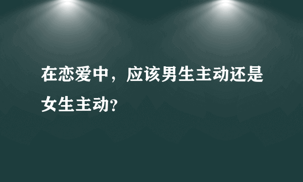 在恋爱中，应该男生主动还是女生主动？