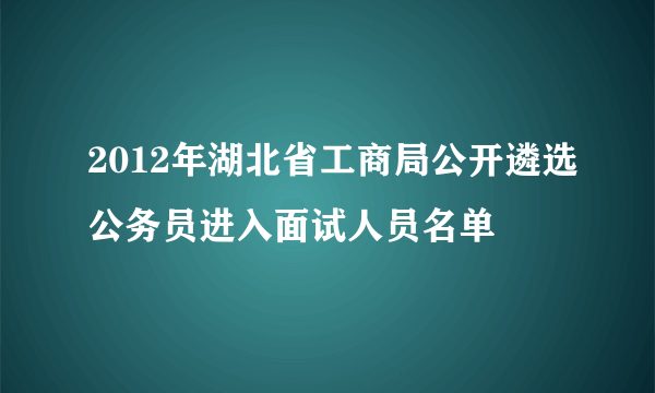 2012年湖北省工商局公开遴选公务员进入面试人员名单