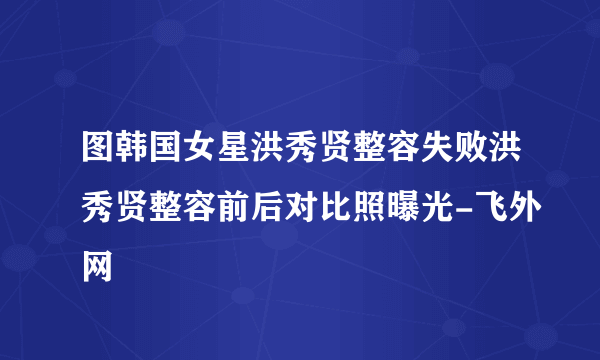 图韩国女星洪秀贤整容失败洪秀贤整容前后对比照曝光-飞外网