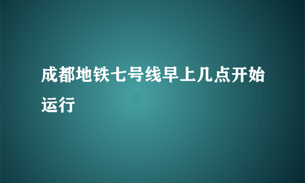 成都地铁七号线早上几点开始运行