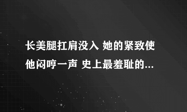 长美腿扛肩没入 她的紧致使他闷哼一声 史上最羞耻的姿势-深夜好文