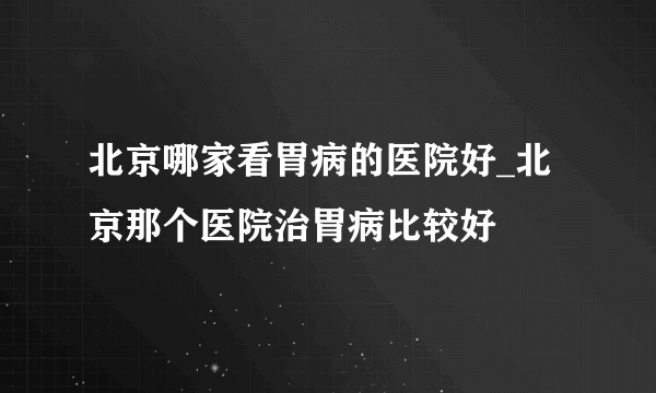 北京哪家看胃病的医院好_北京那个医院治胃病比较好