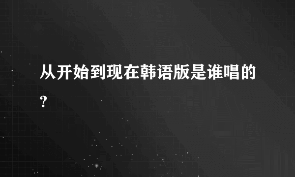 从开始到现在韩语版是谁唱的?