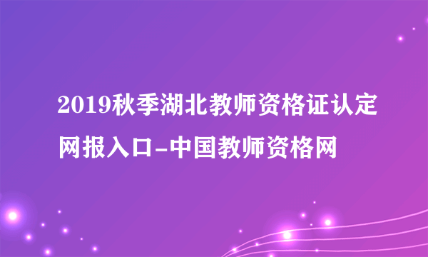 2019秋季湖北教师资格证认定网报入口-中国教师资格网