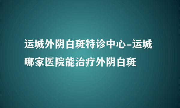 运城外阴白斑特诊中心-运城哪家医院能治疗外阴白斑