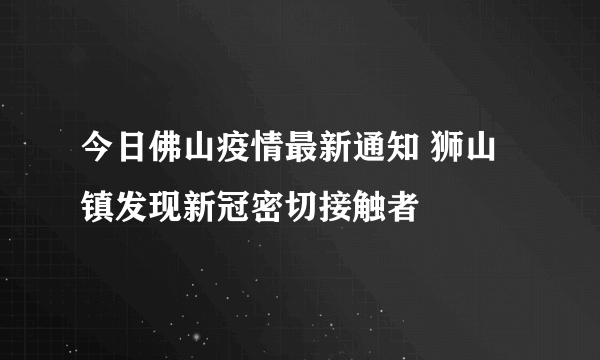 今日佛山疫情最新通知 狮山镇发现新冠密切接触者