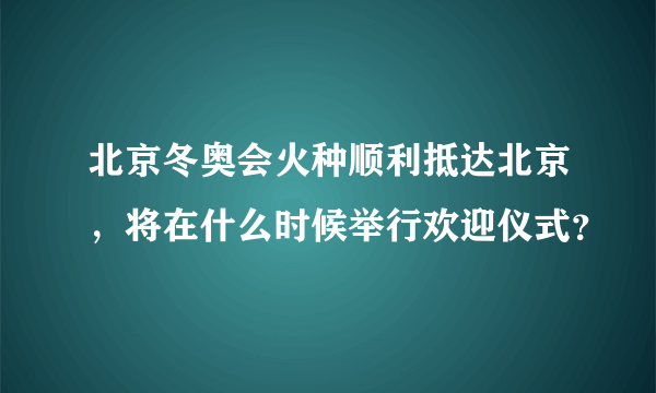 北京冬奥会火种顺利抵达北京，将在什么时候举行欢迎仪式？