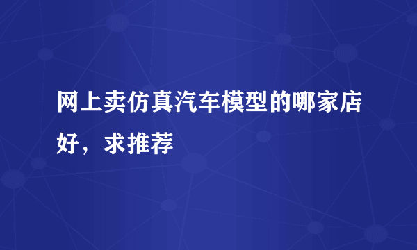 网上卖仿真汽车模型的哪家店好，求推荐