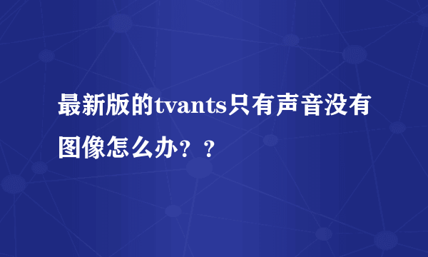 最新版的tvants只有声音没有图像怎么办？？