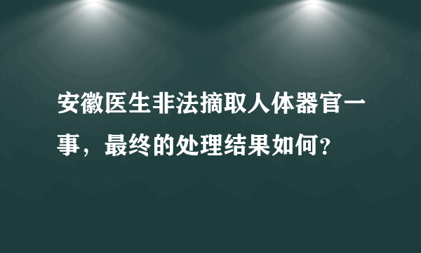 安徽医生非法摘取人体器官一事，最终的处理结果如何？