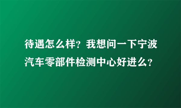 待遇怎么样？我想问一下宁波汽车零部件检测中心好进么？