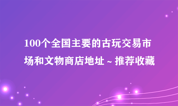 100个全国主要的古玩交易市场和文物商店地址～推荐收藏