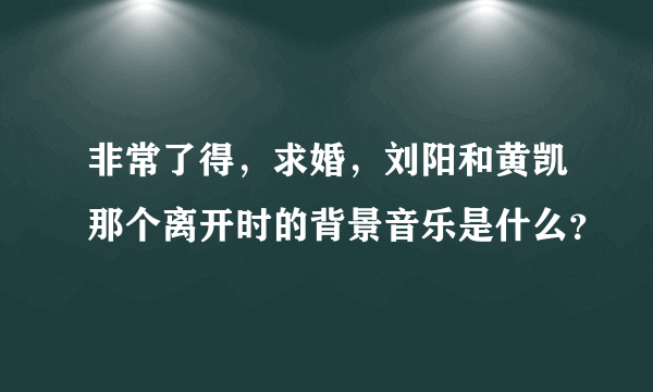 非常了得，求婚，刘阳和黄凯那个离开时的背景音乐是什么？