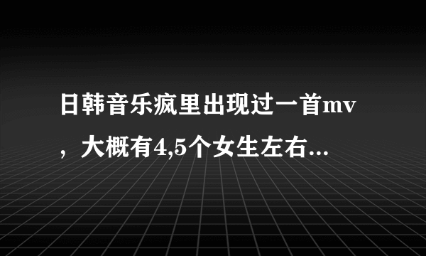 日韩音乐疯里出现过一首mv，大概有4,5个女生左右，有一个服装很萝莉，那个人好像在宫殿里打扮的，快，快，