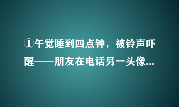 ①午觉睡到四点钟，被铃声吓醒——朋友在电话另一头像中了彩票似兴奋大叫：“听啊听啊快——听！”我懵懵懂懂听到电流的咝咝声，莫名其妙，又生气：“什么嘛？你发明的马桶除垢剂得诺贝尔化学奖了？”“不是——见你的鬼！鸟叫啊，我在爬香山呢，树上好多鸟！”