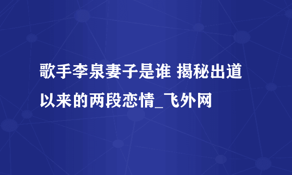 歌手李泉妻子是谁 揭秘出道以来的两段恋情_飞外网