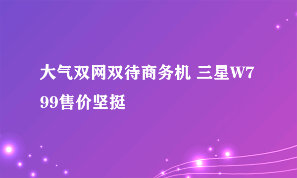 大气双网双待商务机 三星W799售价坚挺