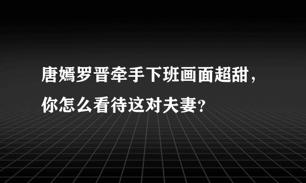 唐嫣罗晋牵手下班画面超甜，你怎么看待这对夫妻？