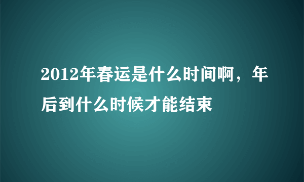 2012年春运是什么时间啊，年后到什么时候才能结束