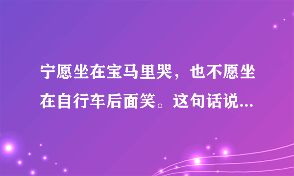 宁愿坐在宝马里哭，也不愿坐在自行车后面笑。这句话说明了什么？