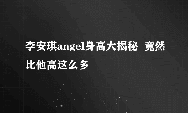 李安琪angel身高大揭秘  竟然比他高这么多