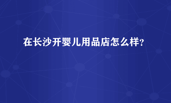 在长沙开婴儿用品店怎么样？