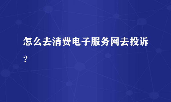 怎么去消费电子服务网去投诉？