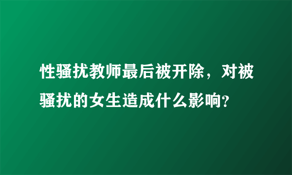 性骚扰教师最后被开除，对被骚扰的女生造成什么影响？