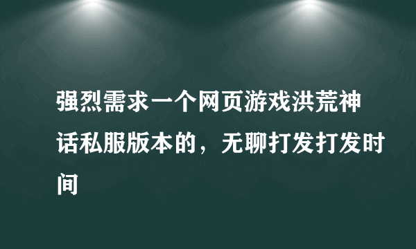 强烈需求一个网页游戏洪荒神话私服版本的，无聊打发打发时间