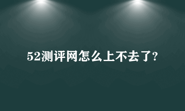 52测评网怎么上不去了?