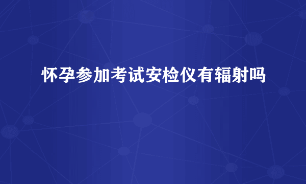 怀孕参加考试安检仪有辐射吗