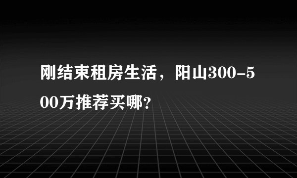 刚结束租房生活，阳山300-500万推荐买哪？